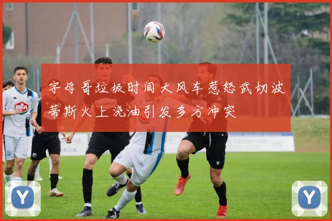 字母哥垃圾时间大风车惹怒武切波蒂斯火上浇油引发多方冲突