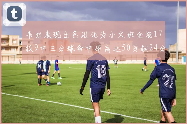 韦尔表现出色进化为小文班全场17投9中三分球命中率高达50贡献24分10篮板