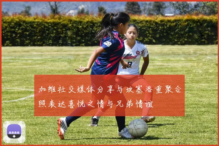加维社交媒体分享与坎塞洛重聚合照表达喜悦之情与兄弟情谊