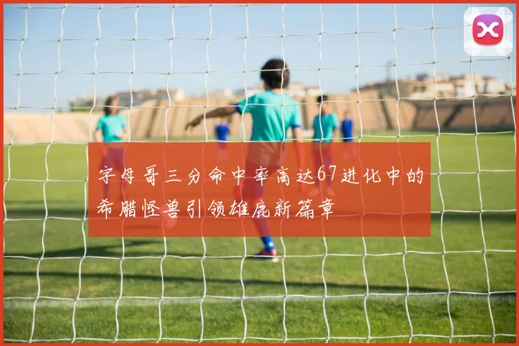 字母哥三分命中率高达67进化中的希腊怪兽引领雄鹿新篇章