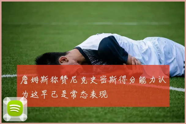 詹姆斯称赞尼克史密斯得分能力认为这早已是常态表现