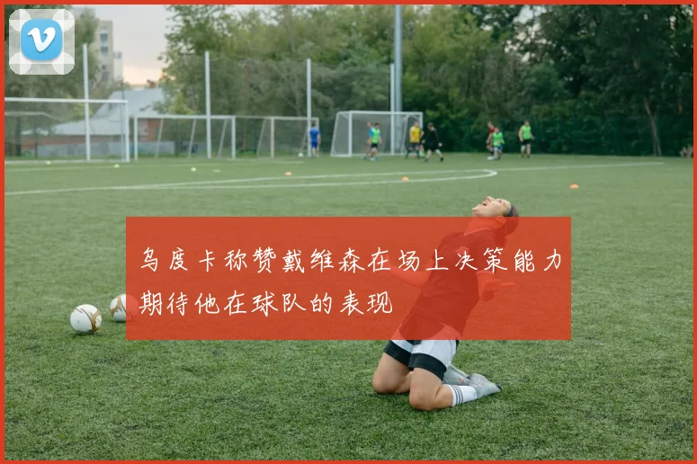 乌度卡称赞戴维森在场上决策能力期待他在球队的表现