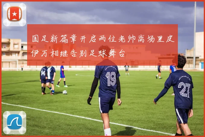 国足新篇章开启两位老帅离场里皮伊万相继告别足球舞台