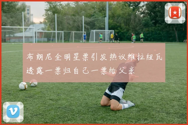 布朗尼全明星票引发热议维拉纽瓦透露一票归自己一票给父亲