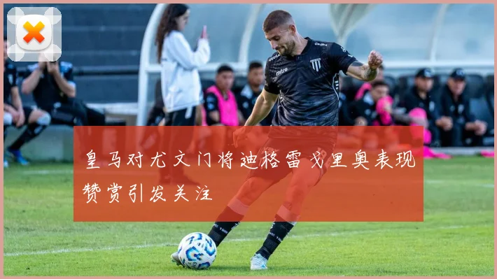 皇马对尤文门将迪格雷戈里奥表现赞赏引发关注