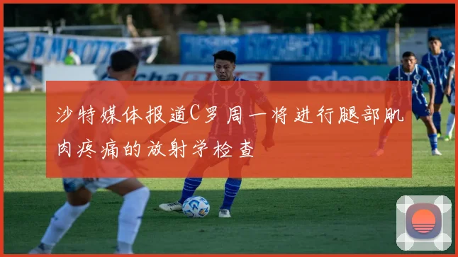 沙特媒体报道C罗周一将进行腿部肌肉疼痛的放射学检查