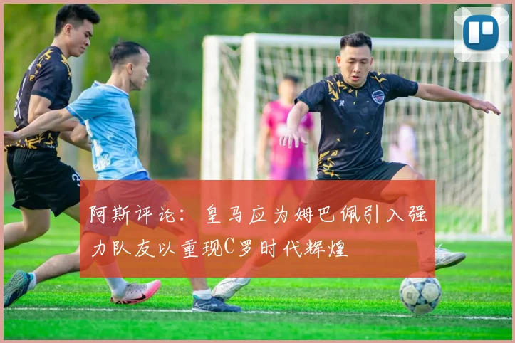 阿斯评论：皇马应为姆巴佩引入强力队友以重现C罗时代辉煌