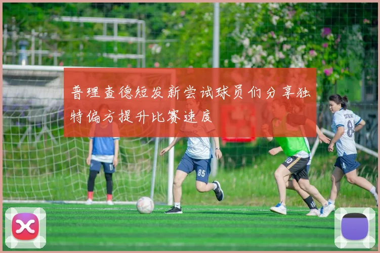 普理查德短发新尝试球员们分享独特偏方提升比赛速度