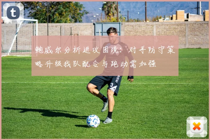 鲍威尔分析进攻困境：对手防守策略升级我队配合与跑动需加强
