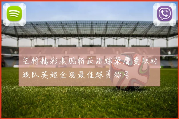 芒特精彩表现斩获进球荣膺曼联对狼队英超全场最佳球员称号