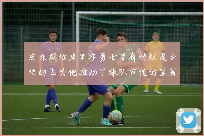 皮尔斯称库里在勇士享有特权是合理的因为他推动了球队市值的显著增长
