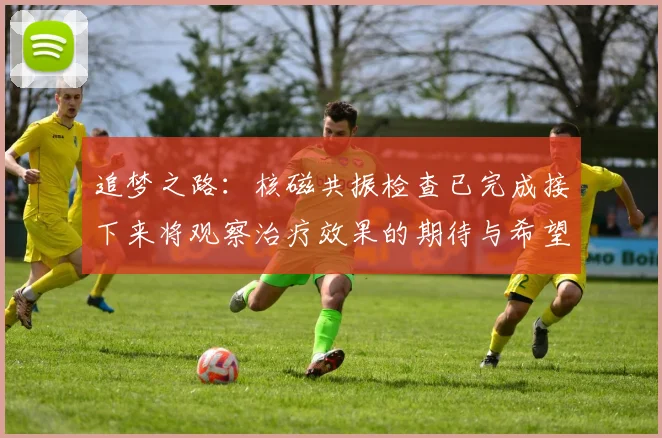 追梦之路：核磁共振检查已完成接下来将观察治疗效果的期待与希望