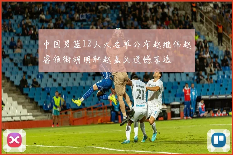 中国男篮12人大名单公布赵继伟赵睿领衔胡明轩赵嘉义遗憾落选