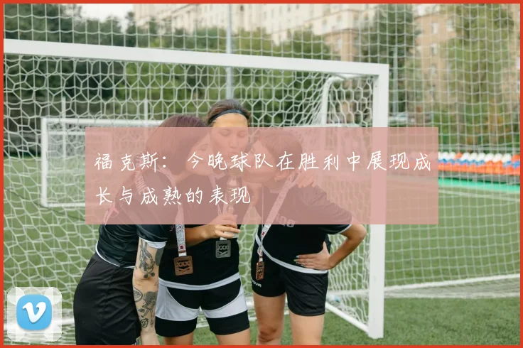 福克斯：今晚球队在胜利中展现成长与成熟的表现