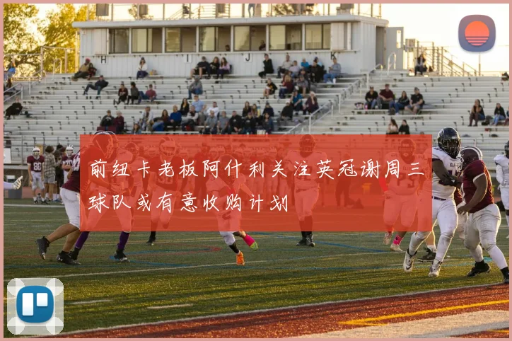 前纽卡老板阿什利关注英冠谢周三球队或有意收购计划