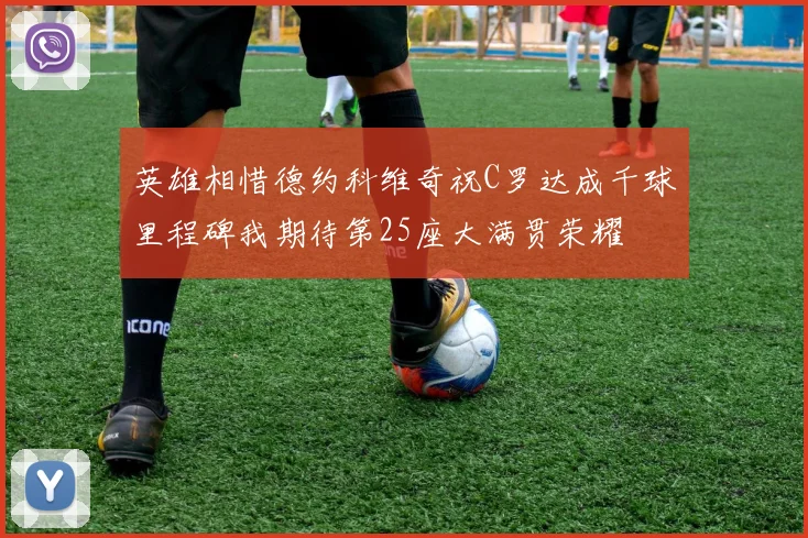 英雄相惜德约科维奇祝C罗达成千球里程碑我期待第25座大满贯荣耀