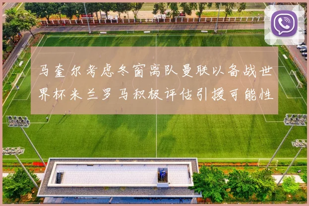 马奎尔考虑冬窗离队曼联以备战世界杯米兰罗马积极评估引援可能性