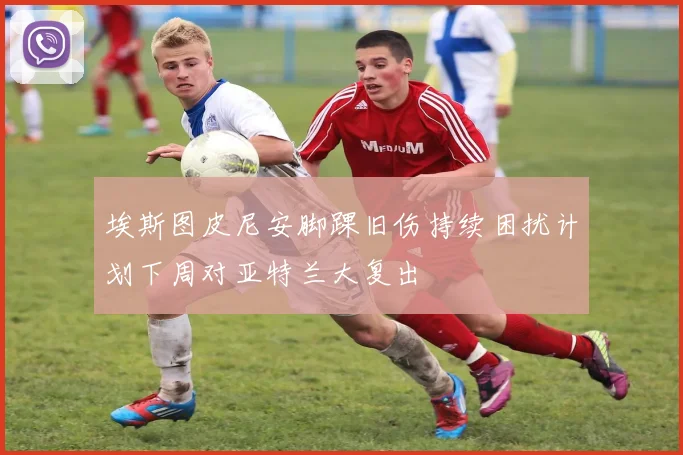 埃斯图皮尼安脚踝旧伤持续困扰计划下周对亚特兰大复出