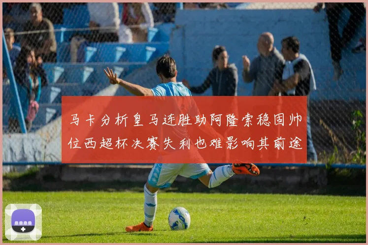 马卡分析皇马连胜助阿隆索稳固帅位西超杯决赛失利也难影响其前途