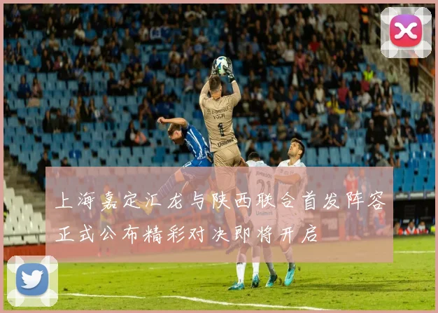 上海嘉定汇龙与陕西联合首发阵容正式公布精彩对决即将开启