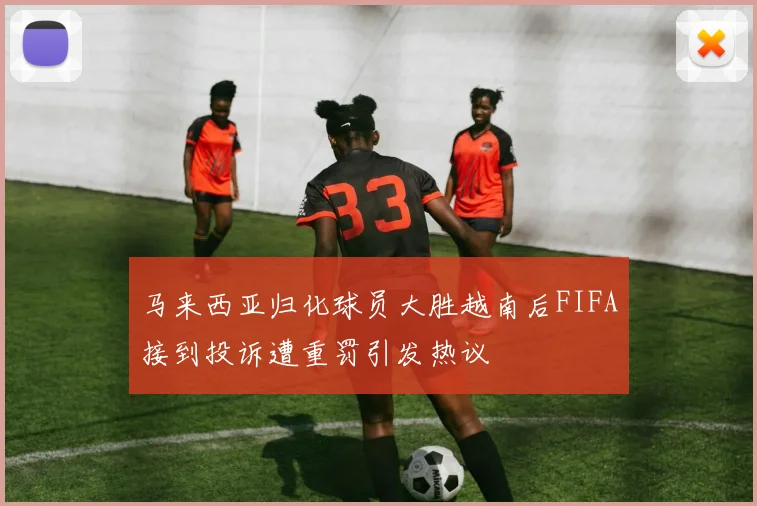 马来西亚归化球员大胜越南后FIFA接到投诉遭重罚引发热议