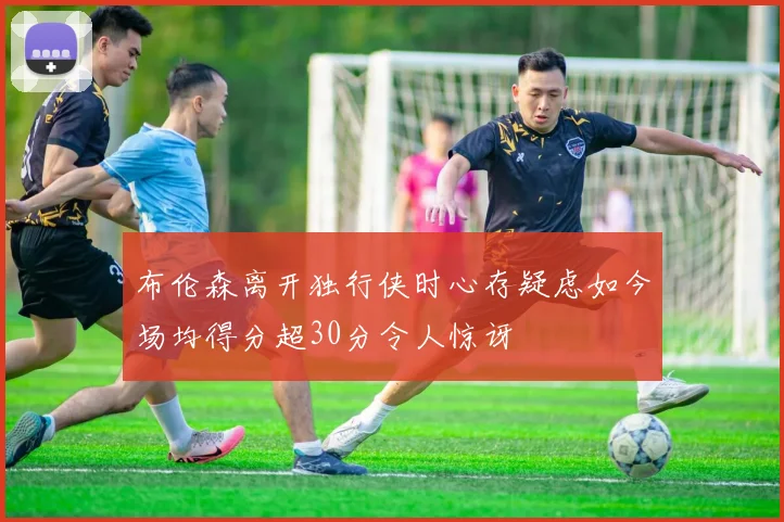 布伦森离开独行侠时心存疑虑如今场均得分超30分令人惊讶