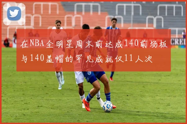 在NBA全明星周末前达成140前场板与140盖帽的罕见成就仅11人次