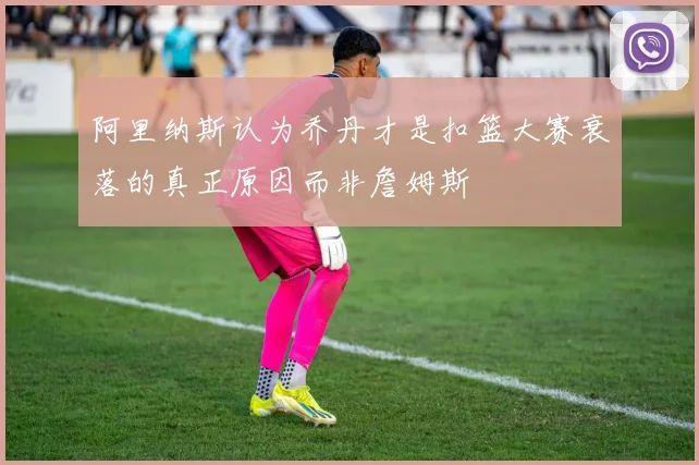 阿里纳斯认为乔丹才是扣篮大赛衰落的真正原因而非詹姆斯