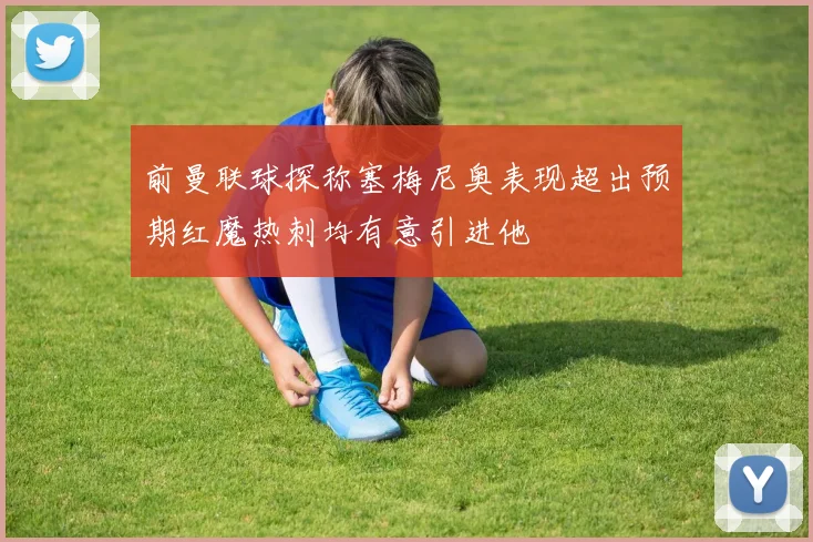 前曼联球探称塞梅尼奥表现超出预期红魔热刺均有意引进他