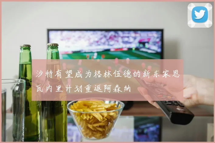 沙特有望成为格林伍德的新东家恩瓦内里计划重返阿森纳