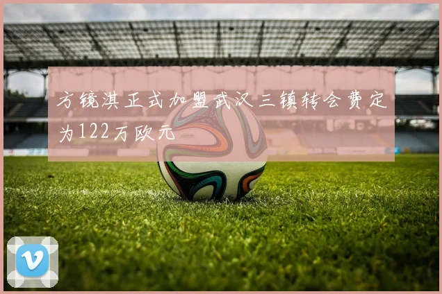 方镜淇正式加盟武汉三镇转会费定为122万欧元