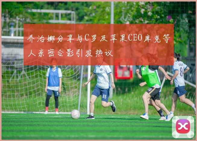 乔治娜分享与C罗及苹果CEO库克等人亲密合影引发热议