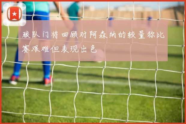 狼队门将回顾对阿森纳的较量称比赛艰难但表现出色