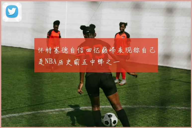 怀特塞德自信回忆巅峰表现称自己是NBA历史前五中锋之一