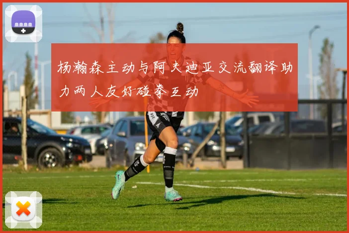 杨瀚森主动与阿夫迪亚交流翻译助力两人友好碰拳互动