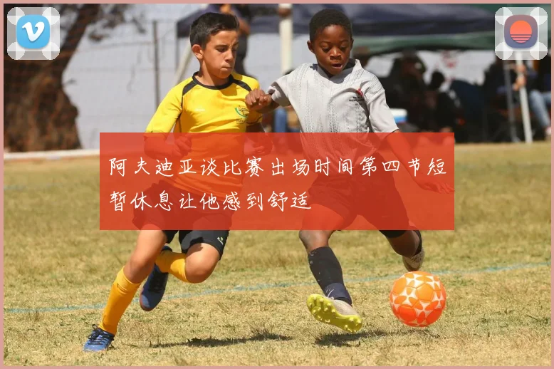 阿夫迪亚谈比赛出场时间第四节短暂休息让他感到舒适