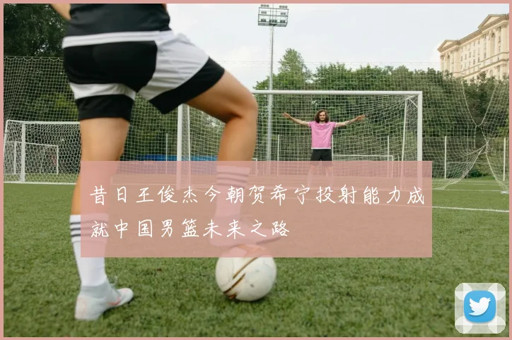 昔日王俊杰今朝贺希宁投射能力成就中国男篮未来之路